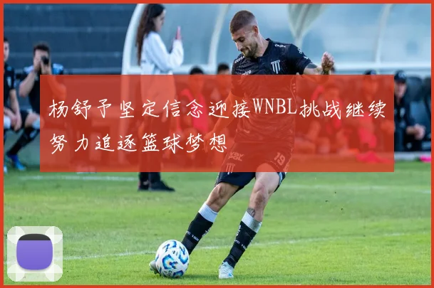 杨舒予坚定信念迎接WNBL挑战继续努力追逐篮球梦想