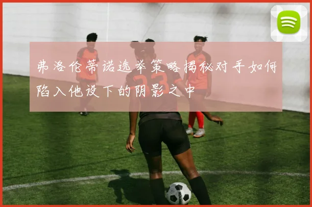 弗洛伦蒂诺选举策略揭秘对手如何陷入他设下的阴影之中