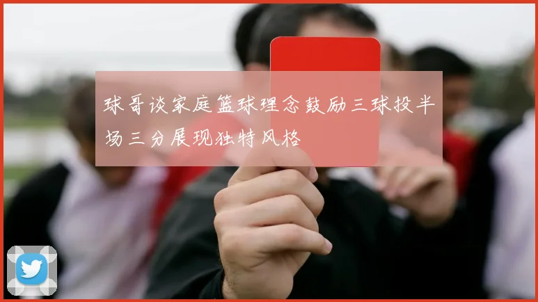 球哥谈家庭篮球理念鼓励三球投半场三分展现独特风格