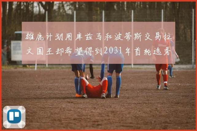 雄鹿计划用库兹马和波蒂斯交易拉文国王却希望得到2031年首轮选秀权