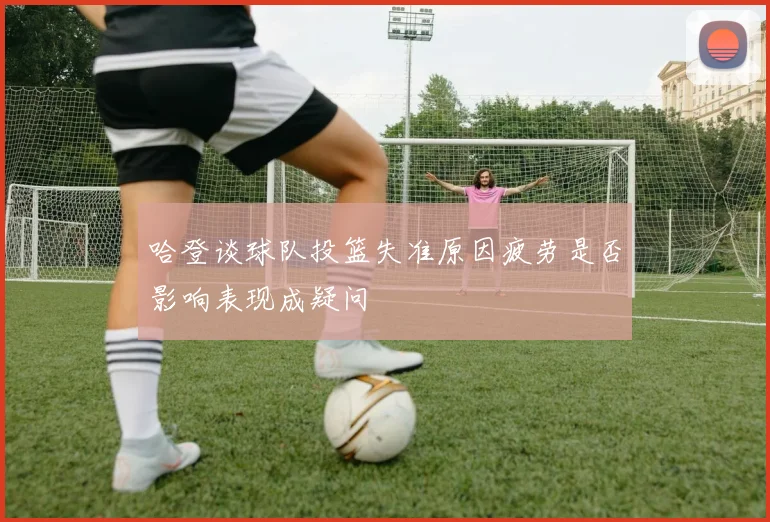 哈登谈球队投篮失准原因疲劳是否影响表现成疑问