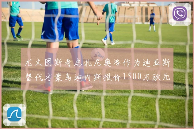 尤文图斯考虑扎尼奥洛作为迪亚斯替代方案乌迪内斯报价1500万欧元起步