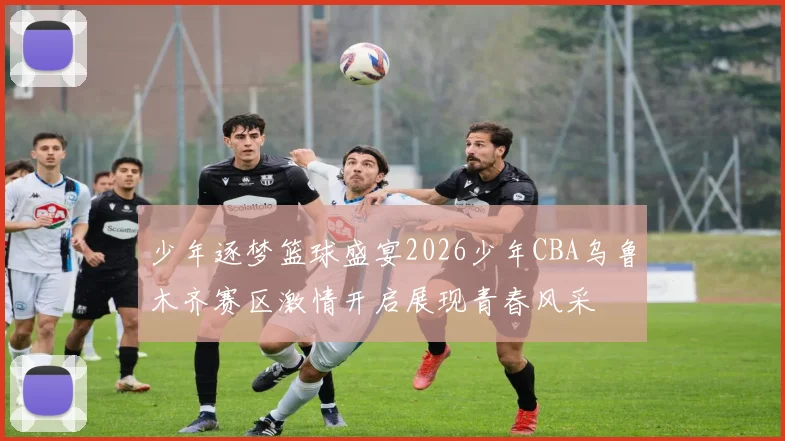 少年逐梦篮球盛宴2026少年CBA乌鲁木齐赛区激情开启展现青春风采
