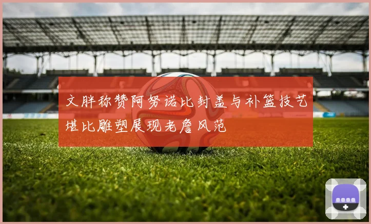 文胖称赞阿努诺比封盖与补篮技艺堪比雕塑展现老詹风范