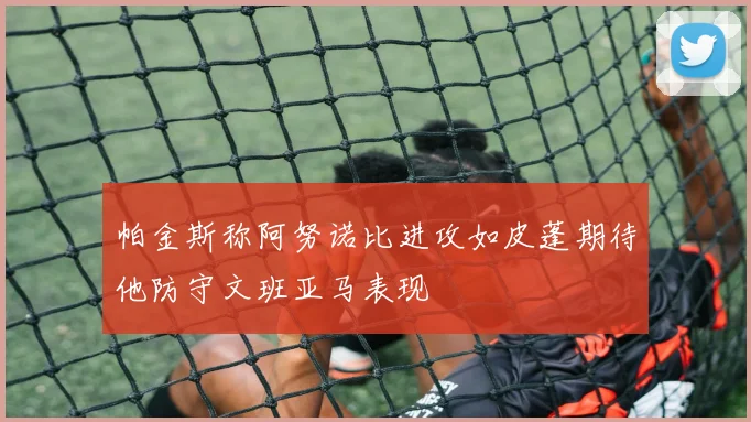 帕金斯称阿努诺比进攻如皮蓬期待他防守文班亚马表现