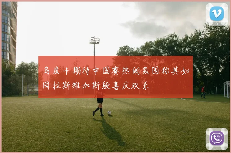 乌度卡期待中国赛热闹氛围称其如同拉斯维加斯般喜庆欢乐