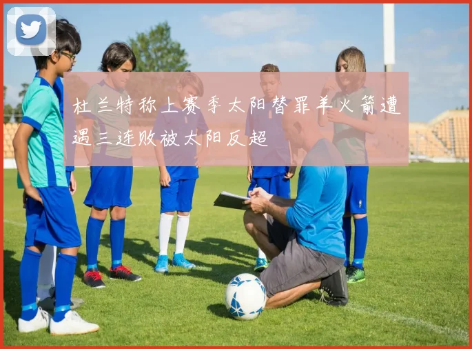 杜兰特称上赛季太阳替罪羊火箭遭遇三连败被太阳反超