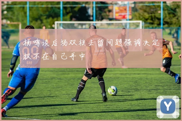 杨鸣谈后场双核去留问题强调决定权不在自己手中