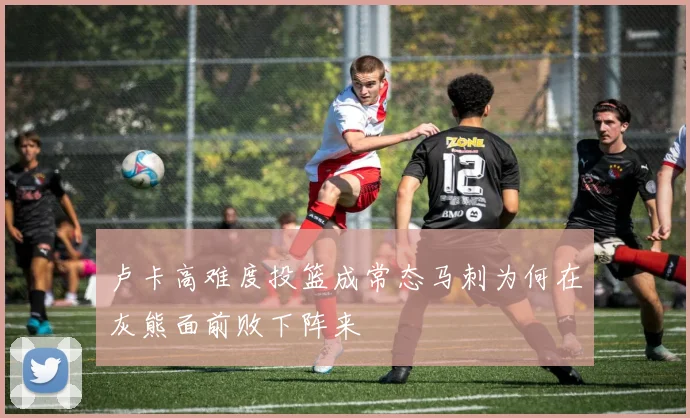 卢卡高难度投篮成常态马刺为何在灰熊面前败下阵来