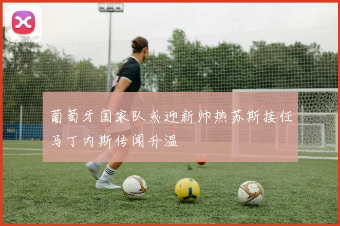 葡萄牙国家队或迎新帅热苏斯接任马丁内斯传闻升温