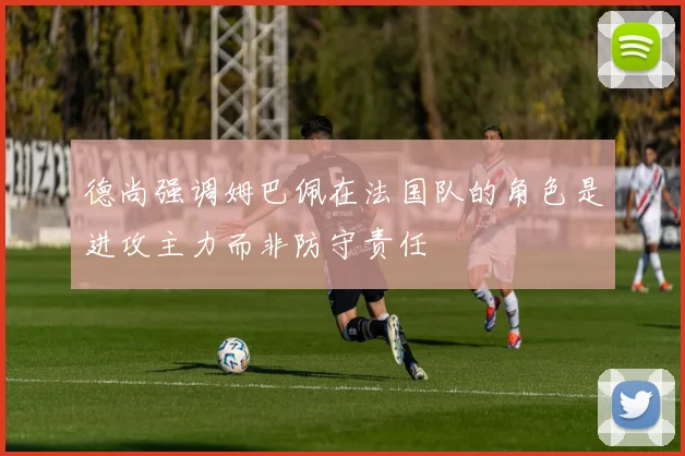 德尚强调姆巴佩在法国队的角色是进攻主力而非防守责任