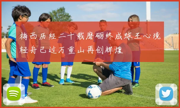 梅西历经二十载磨砺终成球王心境轻舟已过万重山再创辉煌