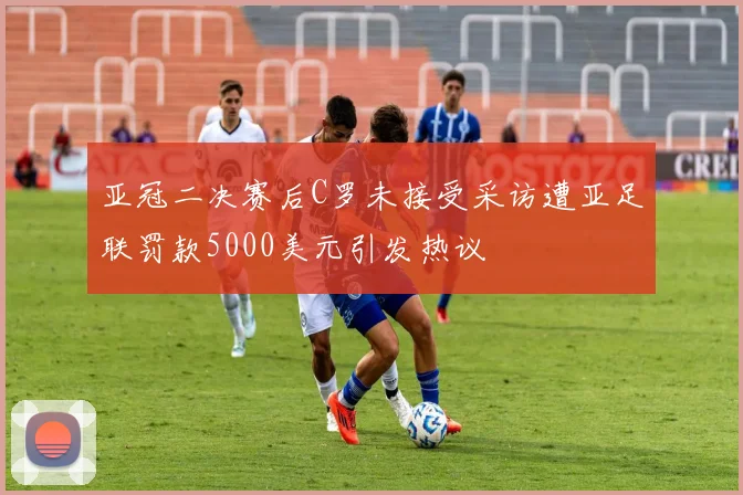 亚冠二决赛后C罗未接受采访遭亚足联罚款5000美元引发热议