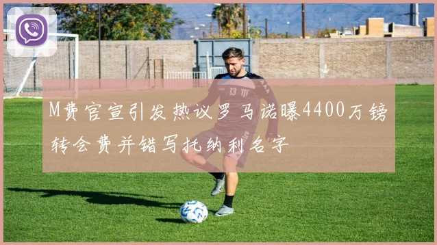 M费官宣引发热议罗马诺曝4400万镑转会费并错写托纳利名字