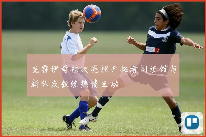 克雷伊奇初次亮相开拓者训练馆与新队友教练热情互动