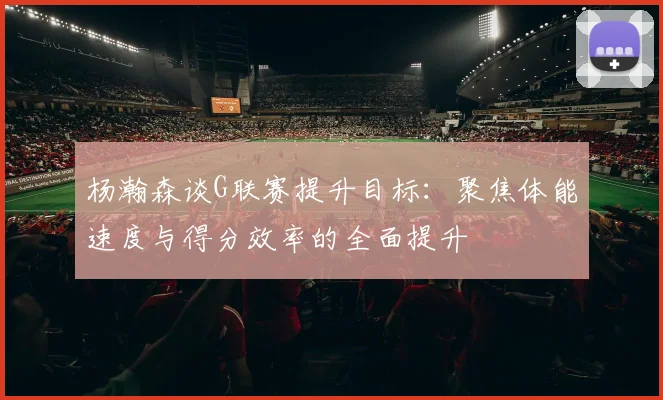 杨瀚森谈G联赛提升目标：聚焦体能速度与得分效率的全面提升