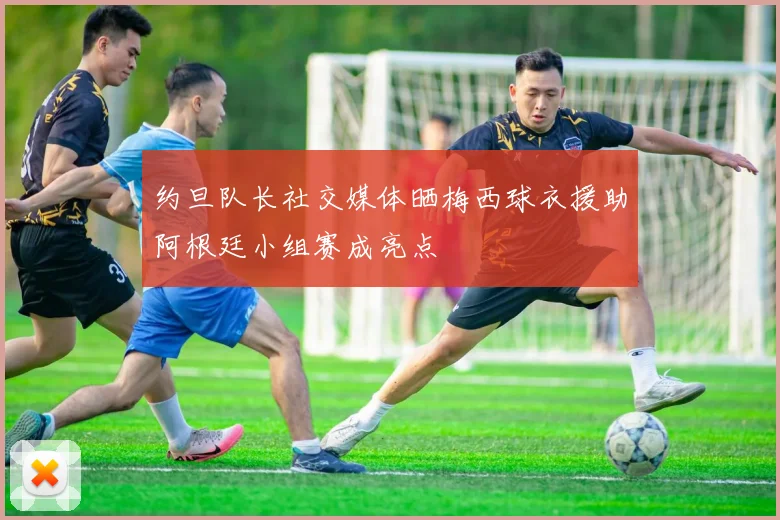 约旦队长社交媒体晒梅西球衣援助阿根廷小组赛成亮点