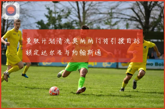 曼联计划清洗奥纳纳门将引援目标锁定达尔洛与约翰斯通