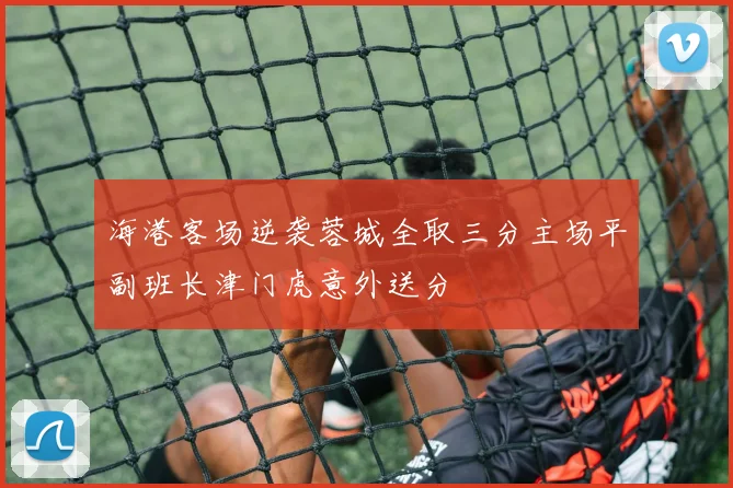 海港客场逆袭蓉城全取三分主场平副班长津门虎意外送分