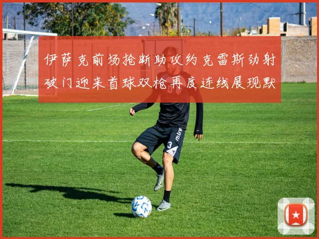 伊萨克前场抢断助攻约克雷斯劲射破门迎来首球双枪再度连线展现默契
