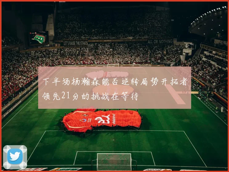 下半场杨瀚森能否逆转局势开拓者领先21分的挑战在等待