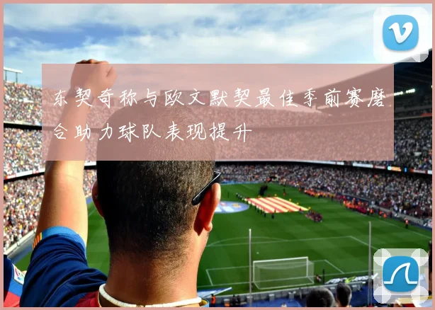 东契奇称与欧文默契最佳季前赛磨合助力球队表现提升