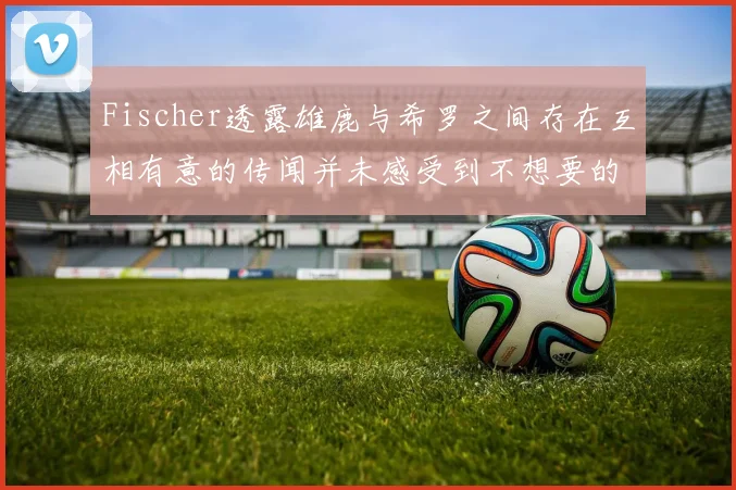 Fischer透露雄鹿与希罗之间存在互相有意的传闻并未感受到不想要的迹象