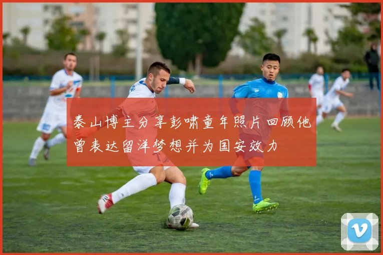 泰山博主分享彭啸童年照片回顾他曾表达留洋梦想并为国安效力